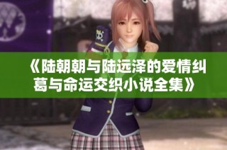 《陆朝朝与陆远泽的爱情纠葛与命运交织小说全集》