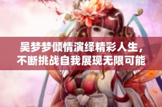 吴梦梦倾情演绎精彩人生，不断挑战自我展现无限可能