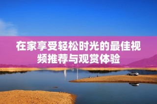 在家享受轻松时光的最佳视频推荐与观赏体验