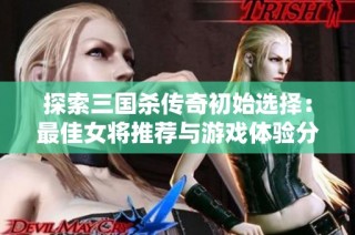 探索三国杀传奇初始选择：最佳女将推荐与游戏体验分享