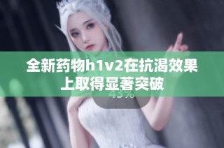 全新药物h1v2在抗渴效果上取得显著突破