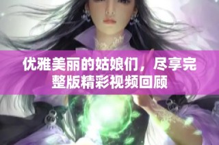 优雅美丽的姑娘们，尽享完整版精彩视频回顾