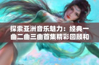 探索亚洲音乐魅力：经典一曲二曲三曲首集精彩回顾和分析
