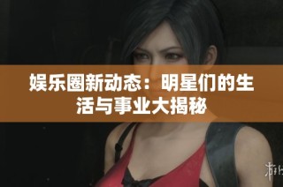 娱乐圈新动态：明星们的生活与事业大揭秘