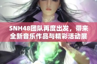 SNH48团队再度出发，带来全新音乐作品与精彩活动展现青春活力
