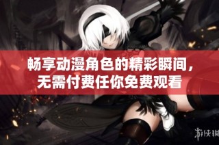 畅享动漫角色的精彩瞬间，无需付费任你免费观看