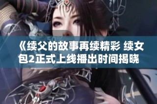 《续父的故事再续精彩 续女包2正式上线播出时间揭晓》