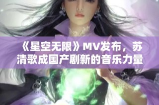 《星空无限》MV发布，苏清歌成国产剧新的音乐力量