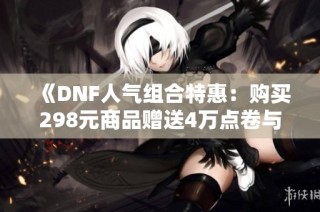 《DNF人气组合特惠：购买298元商品赠送4万点卷与永久体验服资格》