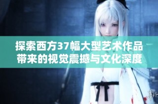 探索西方37幅大型艺术作品带来的视觉震撼与文化深度