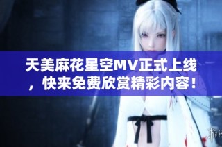 天美麻花星空MV正式上线，快来免费欣赏精彩内容！