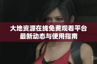 大地资源在线免费观看平台最新动态与使用指南