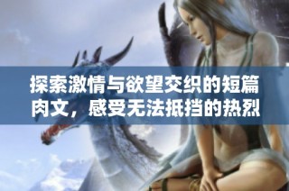 探索激情与欲望交织的短篇肉文，感受无法抵挡的热烈碰撞