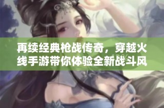 再续经典枪战传奇，穿越火线手游带你体验全新战斗风潮