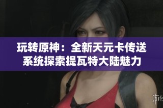 玩转原神：全新天元卡传送系统探索提瓦特大陆魅力
