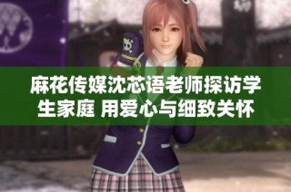 麻花传媒沈芯语老师探访学生家庭 用爱心与细致关怀助力教育成长