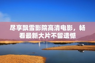 尽享飘雪影院高清电影，畅看最新大片不留遗憾