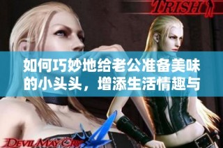 如何巧妙地给老公准备美味的小头头，增添生活情趣与甜蜜感