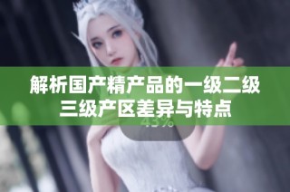 解析国产精产品的一级二级三级产区差异与特点