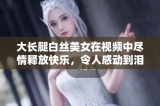 大长腿白丝美女在视频中尽情释放快乐，令人感动到泪目的精彩瞬间