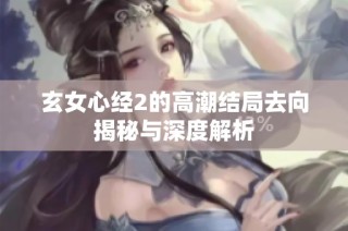 玄女心经2的高潮结局去向揭秘与深度解析