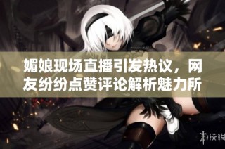 媚娘现场直播引发热议，网友纷纷点赞评论解析魅力所在