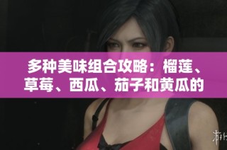 多种美味组合攻略：榴莲、草莓、西瓜、茄子和黄瓜的魅力揭秘
