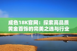 成色18K官网：探索高品质黄金首饰的完美之选与行业新趋势