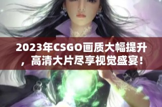 2023年CSGO画质大幅提升，高清大片尽享视觉盛宴！