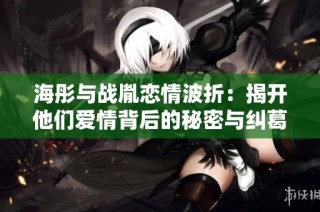 海彤与战胤恋情波折：揭开他们爱情背后的秘密与纠葛