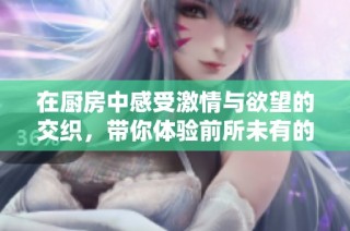 在厨房中感受激情与欲望的交织，带你体验前所未有的快感