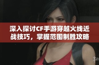 深入探讨CF手游穿越火线近战技巧，掌握范围制胜攻略的秘密