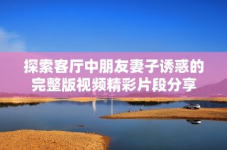 探索客厅中朋友妻子诱惑的完整版视频精彩片段分享