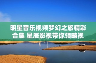 明星音乐视频梦幻之旅精彩合集 星辰影视带你领略视听盛宴