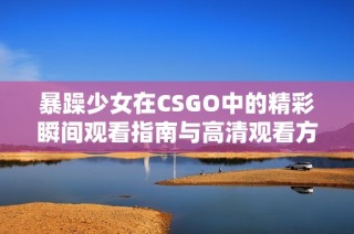暴躁少女在CSGO中的精彩瞬间观看指南与高清观看方法分享