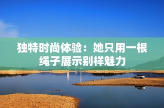 独特时尚体验：她只用一根绳子展示别样魅力