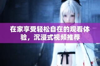 在家享受轻松自在的观看体验，沉浸式视频推荐
