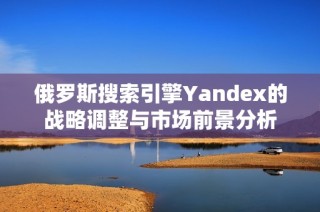 俄罗斯搜索引擎Yandex的战略调整与市场前景分析