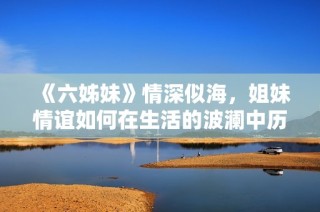《六姊妹》情深似海，姐妹情谊如何在生活的波澜中历久弥新