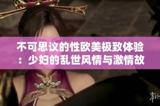 不可思议的性欧美极致体验：少妇的乱世风情与激情故事