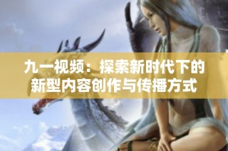 九一视频：探索新时代下的新型内容创作与传播方式
