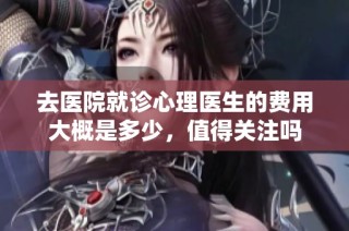 去医院就诊心理医生的费用大概是多少，值得关注吗
