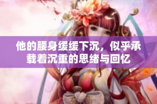 他的腰身缓缓下沉，似乎承载着沉重的思绪与回忆