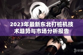 2023年最新东北打桩机技术趋势与市场分析报告