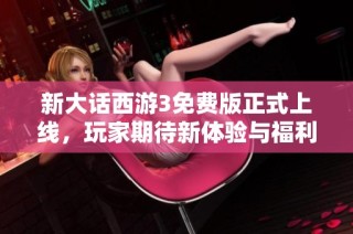 新大话西游3免费版正式上线，玩家期待新体验与福利活动