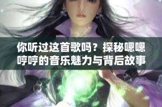 你听过这首歌吗？探秘嗯嗯哼哼的音乐魅力与背后故事