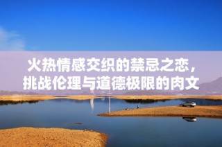 火热情感交织的禁忌之恋，挑战伦理与道德极限的肉文小说