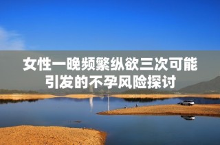 女性一晚频繁纵欲三次可能引发的不孕风险探讨