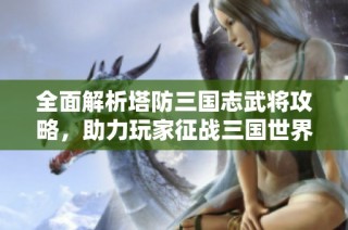 全面解析塔防三国志武将攻略，助力玩家征战三国世界