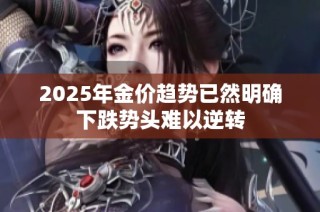 2025年金价趋势已然明确下跌势头难以逆转